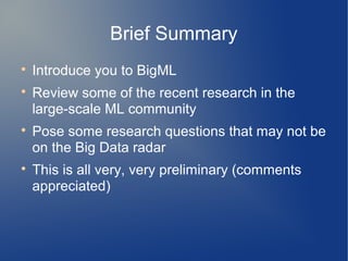 Brief Summary

    Introduce you to BigML

    Review some of the recent research in the
    large-scale ML community

    Pose some research questions that may not be
    on the Big Data radar

    This is all very, very preliminary (comments
    appreciated)
 