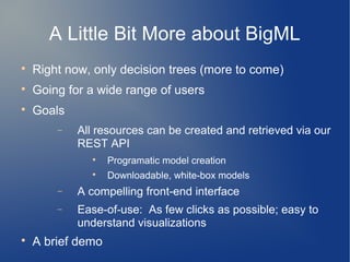 A Little Bit More about BigML

    Right now, only decision trees (more to come)

    Going for a wide range of users

    Goals
        −   All resources can be created and retrieved via our
            REST API
              
                   Programatic model creation
              
                   Downloadable, white-box models
        −   A compelling front-end interface
        −   Ease-of-use: As few clicks as possible; easy to
            understand visualizations

    A brief demo
 
