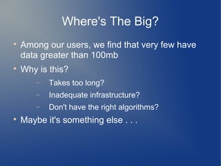 Where's The Big?

    Among our users, we find that very few have
    data greater than 100mb

    Why is this?
        −   Takes too long?
        −   Inadequate infrastructure?
        −   Don't have the right algorithms?

    Maybe it's something else . . .
 