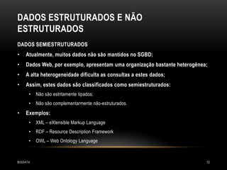 DADOS ESTRUTURADOS E NÃO
ESTRUTURADOS
DADOS SEMIESTRUTURADOS
•

Atualmente, muitos dados não são mantidos no SGBD;

•

Dados Web, por exemplo, apresentam uma organização bastante heterogênea;

•

A alta heterogeneidade dificulta as consultas a estes dados;

•

Assim, estes dados são classificados como semiestruturados:
•
•

•

Não são estritamente tipados;
Não são complementarmente não-estruturados.

Exemplos:
•

XML – eXtensible Markup Language

•

RDF – Resource Description Framework

•

OWL – Web Ontology Language

BIGDATA

13

 