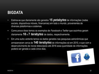 BIGDATA
•

Estima-se que diariamente são gerados 15 petabytes de informações (redes
sociais, dispositivos móveis, financeiras) em todo o mundo, provenientes de
diversas plataformas e sistemas.

•

Como prova disso temos os exemplos de Facebook e Twitter que sozinhos geram
diariamente 10 e 7

•

terabytes de dados, respectivamente.

Em uma outra vertente temos os dados gerados nas pesquisas astronômicas que

armazenaram cerca de 140 terabytes de informações só em 2010, e que com o
desenvolvimento de novos telescópios até 2016 essa quantidade de informações
poderá ser gerada a cada cinco dias.

BIGDATA

22

 