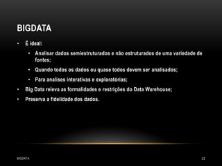 BIGDATA
•

É ideal:
• Analisar dados semiestruturados e não estruturados de uma variedade de
fontes;
• Quando todos os dados ou quase todos devem ser analisados;
• Para analises interativas e exploratórias;

•

Big Data releva as formalidades e restrições do Data Warehouse;

•

Preserva a fidelidade dos dados.

BIGDATA

23

 