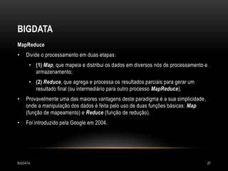 BIGDATA
MapReduce
•

Divide o processamento em duas etapas:
• (1) Map, que mapeia e distribui os dados em diversos nós de processamento e
armazenamento;
• (2) Reduce, que agrega e processa os resultados parciais para gerar um
resultado final (ou intermediário para outro processo MapReduce).

•

Provavelmente uma das maiores vantagens deste paradigma é a sua simplicidade,
onde a manipulação dos dados é feita pelo uso de duas funções básicas: Map
(função de mapeamento) e Reduce (função de redução).

•

Foi introduzido pela Google em 2004.

BIGDATA

27

 