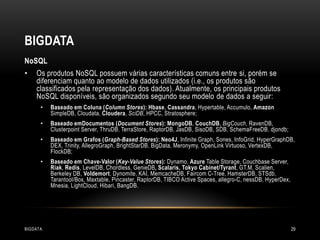 BIGDATA
NoSQL
•

Os produtos NoSQL possuem várias características comuns entre si, porém se
diferenciam quanto ao modelo de dados utilizados (i.e., os produtos são
classificados pela representação dos dados). Atualmente, os principais produtos
NoSQL disponíveis, são organizados segundo seu modelo de dados a seguir:
•

Baseado em Coluna (Column Stores): Hbase, Cassandra, Hypertable, Accumulo, Amazon
SimpleDB, Cloudata, Cloudera, SciDB, HPCC, Stratosphere;

•

Baseado emDocumentos (Document Stores): MongoDB, CouchDB, BigCouch, RavenDB,
Clusterpoint Server, ThruDB, TerraStore, RaptorDB, JasDB, SisoDB, SDB, SchemaFreeDB, djondb;

•

Baseado em Grafos (Graph-Based Stores): Neo4J, Infinite Graph, Sones, InfoGrid, HyperGraphDB,
DEX, Trinity, AllegroGraph, BrightStarDB, BigData, Meronymy, OpenLink Virtuoso, VertexDB,
FlockDB;

•

Baseado em Chave-Valor (Key-Value Stores): Dynamo, Azure Table Storage, Couchbase Server,
Riak, Redis, LevelDB, Chordless, GenieDB, Scalaris, Tokyo Cabinet/Tyrant, GT.M, Scalien,
Berkeley DB, Voldemort, Dynomite, KAI, MemcacheDB, Faircom C-Tree, HamsterDB, STSdb,
Tarantool/Box, Maxtable, Pincaster, RaptorDB, TIBCO Active Spaces, allegro-C, nessDB, HyperDex,
Mnesia, LightCloud, Hibari, BangDB.

BIGDATA

29

 