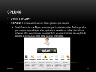 SPLUNK
•

O que é o SPLUNK?

•

O SPLUNK é o mecanismo para os dados gerados por máquina
• Sua infraestrutura de TI gera enormes quantidades de dados. Dados gerados
por máquina - gerados por sites, aplicativos, servidores, redes, dispositivos
móveis e afins. Ao monitorar e analisar tudo, de clickstreams e transações de
clientes à atividade de rede para registrar chamadas.

BIGDATA

31

 