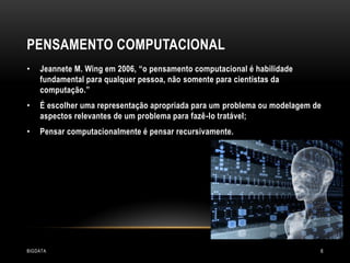 PENSAMENTO COMPUTACIONAL
•

Jeannete M. Wing em 2006, “o pensamento computacional é habilidade
fundamental para qualquer pessoa, não somente para cientistas da
computação.”

•

É escolher uma representação apropriada para um problema ou modelagem de
aspectos relevantes de um problema para fazê-lo tratável;

•

Pensar computacionalmente é pensar recursivamente.

BIGDATA

6

 