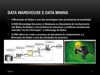 DATA WAREHOUSE E DATA MINING
•

A Mineração de Dados é uma das tecnologias mais promissoras da atualidade.

•

O KDD (Knowledge Discovery in Databases ou Descoberta de Conhecimento
nas Bases de Dados) é uma tentativa de solucionar o problema causado pela
chamada "era da informação": a sobrecarga de dados.

•

O KDD refere-se a todo o processo de descoberta de conhecimento, e a
Mineração de Dados a uma das atividades do processo.

BIGDATA

9

 