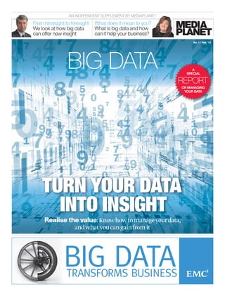 AN INDEPENDENT SUPPLEMENT BY MEDIAPLANET

From hindsight to foresight   What does it mean to you?
We look at how big data       What is big data and how
can offer new insight         can it help your business?
                                                                 No. 1 / Feb. ’12




                BIG DATA                                         A
                                                              SPECIAL

                                                            REPORT
                                                            ON MANAGING
                                                             YOUR DATA




    TURN YOUR DATA
      INTO INSIGHT                                                             PHOTO:SHUTTERSTOCK




     Realise the value: Know how to manage your data,
               and what you can gain from it
 