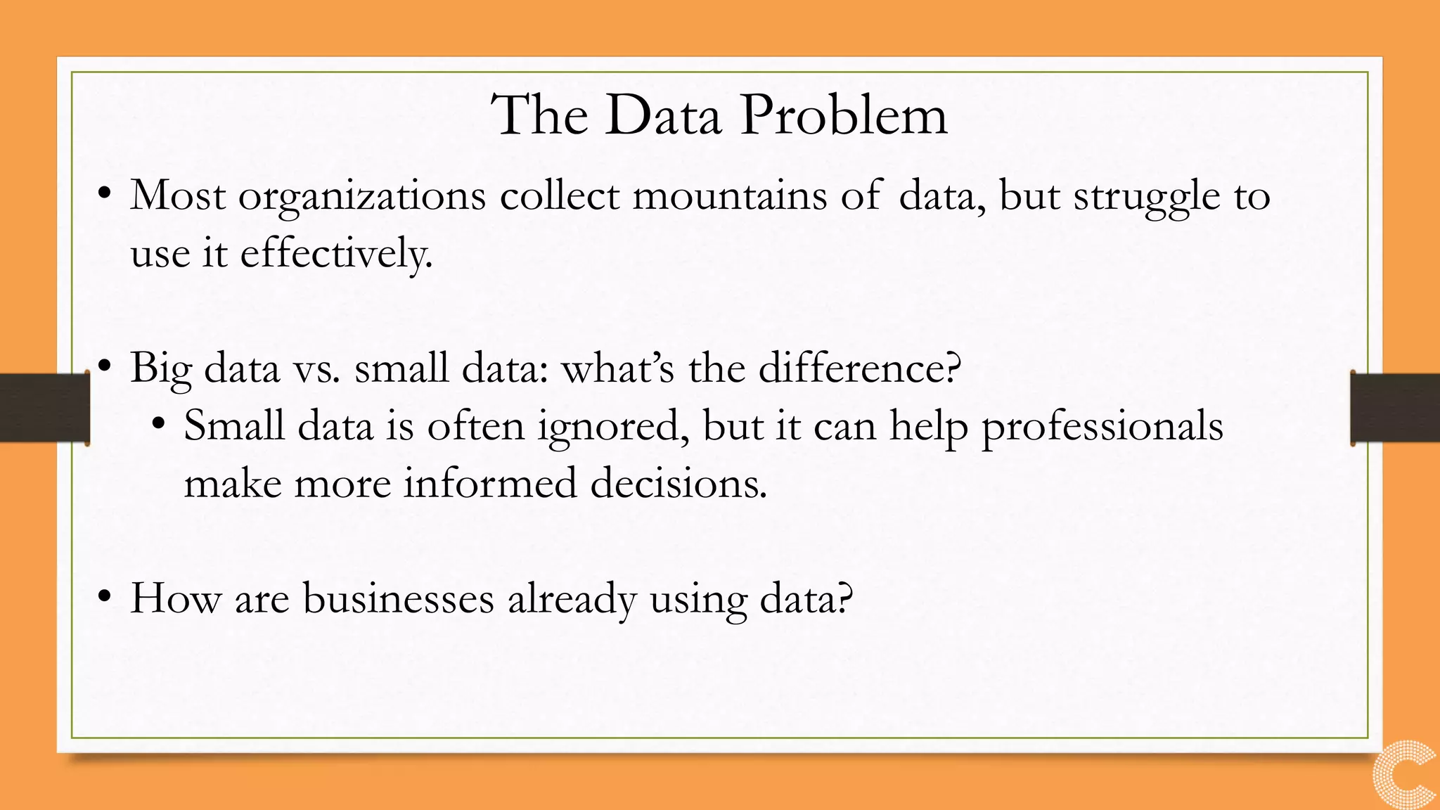 The Data Problem
• Most organizations collect mountains of data, but struggle to
use it effectively.
• Big data vs. small data: what’s the difference?
• Small data is often ignored, but it can help professionals
make more informed decisions.
• How are businesses already using data?
 