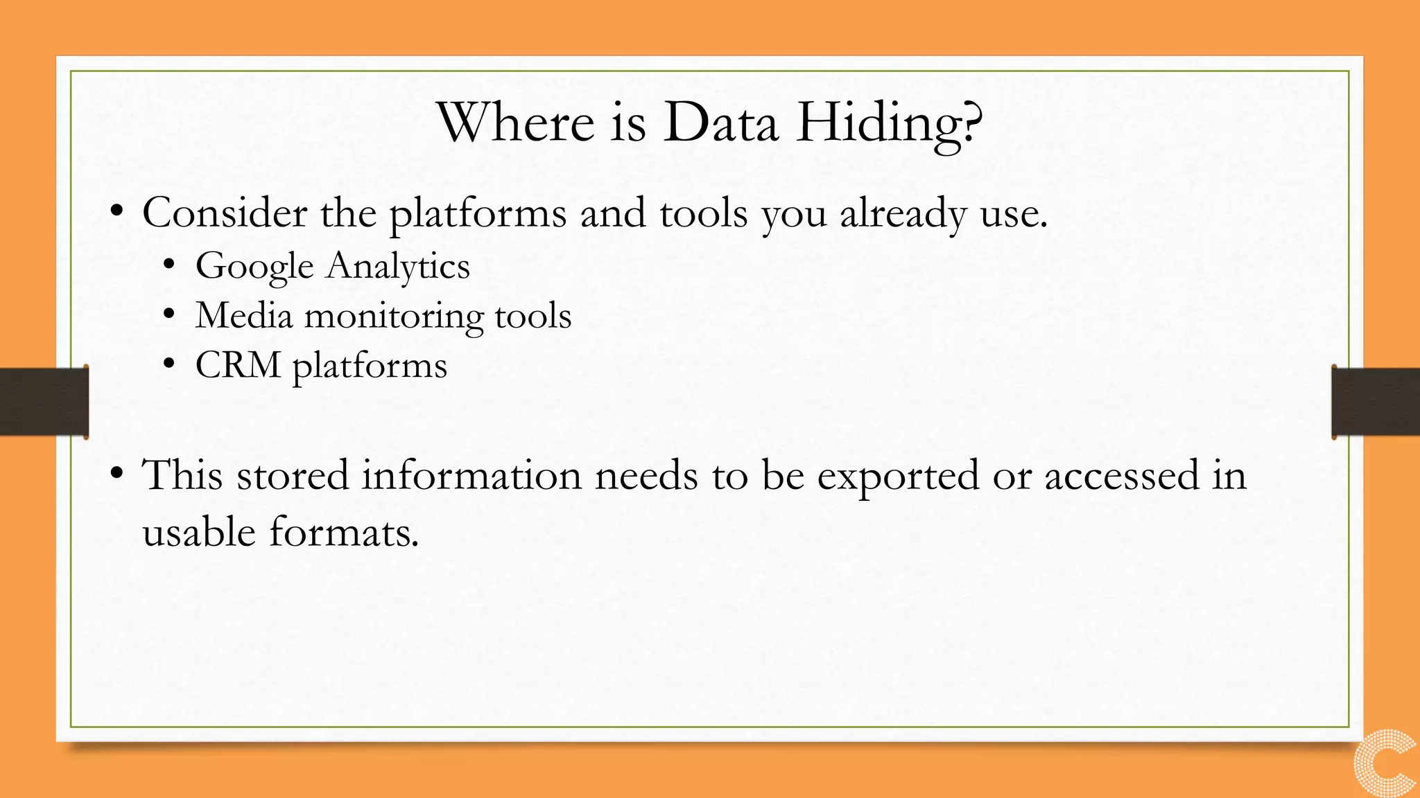 Where is Data Hiding?
• Consider the platforms and tools you already use.
• Google Analytics
• Media monitoring tools
• CRM platforms
• This stored information needs to be exported or accessed in
usable formats.
 