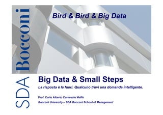 Bird & Bird & Big Data




Big Data & Small Steps
La risposta è là fuori. Qualcuno trovi una domanda intelligente.

Prof. Carlo Alberto Carnevale Maffè
Bocconi University – SDA Bocconi School of Management
                                                        C.A. Carnevale-Maffè   1
 