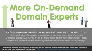 More On-Demand
Domain Experts
The financial argument to employ ‘experts when they’re needed’ is compelling. Faced
with rapidly changing market pressures, sustaining a compact base of essential
workforce capability, enriched by on-demand expert talent, helps organizations to stay
competitive whilst having the resourcing profile to new opportunities as they emerge.
“Breaking jobs down into more specialized tasks will not only help companies economize on scarce talent but also make it possible to
perform those tasks more efficiently and effectively..” Source: ‘Preparing for a new era of work’ McKinsey Global Institute
 