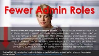 Fewer Admin Roles
Many activities that happen in business are wasteful. Some tasks require workers to check up to
6 different information sources before a decision can be made to ‘approve or disapprove’, to
‘act or do nothing’, to ‘book or not book’. Many of these obstacles are removed by big data
solutions. Sometimes systems will automatically find the answer, other times they will make it
simpler for workers to make a decision by summarizing all facts on the same page. In isolation
these iterative improvements are of minor consequence, but collectively they can boost
productivity by 20% to 40% resulting in big reductions in workforce capacity requirements.
“Nearly all high-skill interaction jobs include tasks that can be hived off to allow the best-paid workers to focus on the most value-
creating activities.” Source: ‘Preparing for a new era of work’ McKinsey Global Institute
 