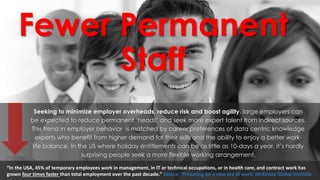 Fewer Permanent
Staff
Seeking to minimize employer overheads, reduce risk and boost agility, large employers can
be expected to reduce permanent ‘heads’ and seek more expert talent from indirect sources.
This trend in employer behavior is matched by career preferences of data centric knowledge
experts who benefit from higher demand for their skills and the ability to enjoy a better work-
life balance. In the US where holiday entitlements can be as little as 10-days a year, it’s hardly
surprising people seek a more flexible working arrangement.
“In the USA, 45% of temporary employees work in management, in IT or technical occupations, or in health care, and contract work has
grown four times faster than total employment over the past decade.” Source: ‘Preparing for a new era of work’ McKinsey Global Institute
 