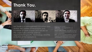 Thank You.
Article Sponsors:
Workforce and Talent www.workspend.com
IT and Technology www.ustechsolutions.com
Ian Tomlin is a management consultant and
author. He's written several books and
hundreds of white papers and articles on
the subject of customer science,
organizational growth, technology and the
evolution of the workplace.
Books by Ian Tomlin:
Agilization – The regeneration of
competitiveness
Cloud Coffee House – The birth of cloud
social networking and death of the old
world corporation
SOS - Social Operation Systems – What
happens when BIG DATA and SOCIAL
NETWORKING transforms computing
 