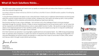 What US Tech Solutions thinks…
If you like to discuss your requirements for the BIG DATA revolution and how we can assist your
business, please call us on +1 201 524 9600 or email me at james.lucier@ustechsolutions.com
BIG DATA means large employers will need to tool-up rapidly on analytical skills and reduce their footprint in professional
areas like computer programming.
According to McKinsey Global Institute by 2018 the US will face a shortfall of close to 200,000 analysts capable of handling big
data requirements.
In line with these predictions we expect to see a sharp decrease in head-count in traditional administrative and clerical areas
while the customer contact areas (such as contact centers, receptions etc.) will need to be tooled up with a richer portfolio
of skills. Intelligence of the enterprise and productivity will grow as head-count declines.
Ever business will face its own unique challenges – but common to all is the challenge of how to minimize employer
overheads through the transition. Bluntly, it makes no sense moving forward to recruit permanent staff in ‘at-risk’ areas that
will be impacted by the BIG DATA phenomenon only to create added transition hurdles. We would encourage employers to
adopt a more balanced approach to their workforce profile, leaning more towards securing mid- to long-term professional
talent through affordable and more agile indirect channels.
At US Tech Solutions we specialize in sourcing highly-capable technical and analytical talent. Our 2000 strong (and growing)
team of superstars serve companies in a wide cross-section of industries and role disciplines. Achieving strong growth in an
oversubscribed global recruitment industry, we example on a daily basis that it pays to source best-fit talent, when, where
and how you need it through trusted indirect partnerships.
James Lucier
James Lucier
V.P. Workforce
USTech Solutions Inc.
Headquartered in New Jersey,
USTech Solutions is a global talent
company helping large employers
to overcome the short-fall in Bug
Data skills and install agility into
workforce strategies.
The company operates dedicated
recruiting teams for Creative, IT,
Telecoms, Pharmaceuticals,
Finance, Energy, Civil and
Aeronautic Engineering sectors.
 