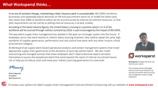 What Workspend thinks…
To review your options for talent supply-chain management and recruitment outsourcing visit our website at www.workspend.com
In an era of constant change, maintaining a static resource-pool is unsustainable. BIG DATA transforms
businesses and repeatedly places demands on HR and procurement teams to re-model the talent-pool.
Any notion that 100% of workforce talent can be sourced purely by internal recruitment resources, or that
skills requirements can be met by re-skilling internal resources is at best unlikely.
According to the latest industry figures, the United States is moving to a position where 1 in 4 of the
workforce will be sourced through indirect contracts by 2018; in part encouraged by the impact of BIG DATA.
The way talent supply-chain management has worked in the past can no longer sustain into the future. If
employers are to rely more heavily on indirect talent sourcing channels, they need to adopt the same high
standards of supplier governance, performance and cost control that exists with any other mission-critical
procurement category.
At Workspend we supply talent-based operational analytics and vendor management systems that install
appropriate supply-chain governance to the discipline of sourcing indirect talent. We also install
outsourcing and managed services that mean employers don’t need to become expert recruiters
themselves to access the exceptional talent that exists beyond the reach of internal recruitment teams.
Let us help you to reduce costs and move your indirect sourcing governance to a new level.
Manoj
Manoj Agarwal
President
Workspend Inc.
Workspend manages the work and
controls your spend.
The company delivers Managed
Services and Process Outsourcing
services serving the talent sourcing
and management needs of large
employers.
 