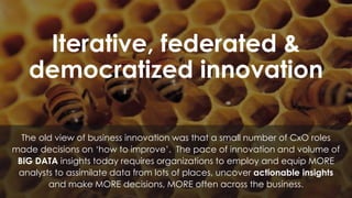 Iterative, federated &
democratized innovation
The old view of business innovation was that a small number of CxO roles
made decisions on ‘how to improve’. The pace of innovation and volume of
BIG DATA insights today requires organizations to employ and equip MORE
analysts to assimilate data from lots of places, uncover actionable insights
and make MORE decisions, MORE often across the business.
 