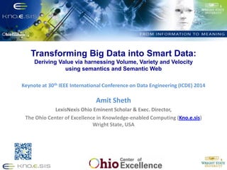 Transforming Big Data into Smart Data:
Deriving Value via harnessing Volume, Variety and Velocity
using semantics and Semantic Web
Put Knoesis Banner
Keynote at 30th IEEE International Conference on Data Engineering (ICDE) 2014
Amit Sheth
LexisNexis Ohio Eminent Scholar & Exec. Director,
The Ohio Center of Excellence in Knowledge-enabled Computing (Kno.e.sis)
Wright State, USA
 