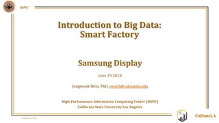 Jongwook Woo
HiPIC
CalStateLA
Samsung Display
June 29 2018
Jongwook Woo, PhD, jwoo5@calstatela.edu
High-Performance Information Computing Center (HiPIC)
California State University Los Angeles
Introduction to Big Data:
Smart Factory
 