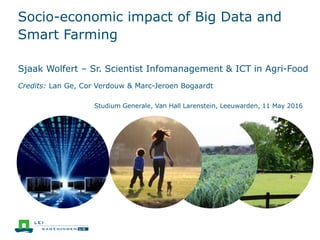 Socio-economic impact of Big Data and
Smart Farming
Sjaak Wolfert – Sr. Scientist Infomanagement & ICT in Agri-Food
Credits: Lan Ge, Cor Verdouw & Marc-Jeroen Bogaardt
Studium Generale, Van Hall Larenstein, Leeuwarden, 11 May 2016
 