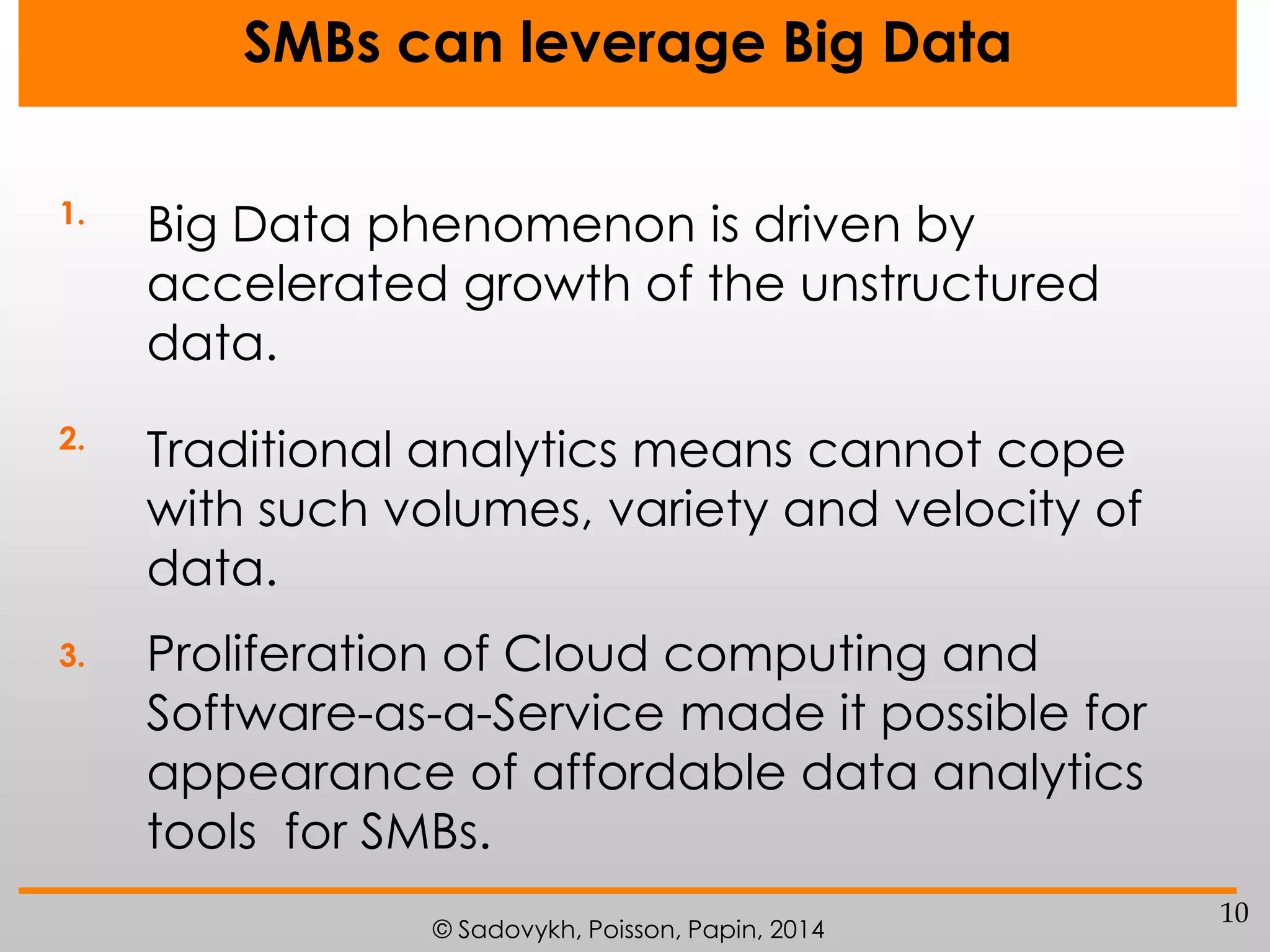 SMBs can leverage Big Data
1.

Big Data phenomenon is driven by
accelerated growth of the unstructured
data.

2.

Traditional analytics means cannot cope
with such volumes, variety and velocity of
data.

3.

Proliferation of Cloud computing and
Software-as-a-Service made it possible for
appearance of affordable data analytics
tools for SMBs.
© Sadovykh, Poisson, Papin, 2014

10

 