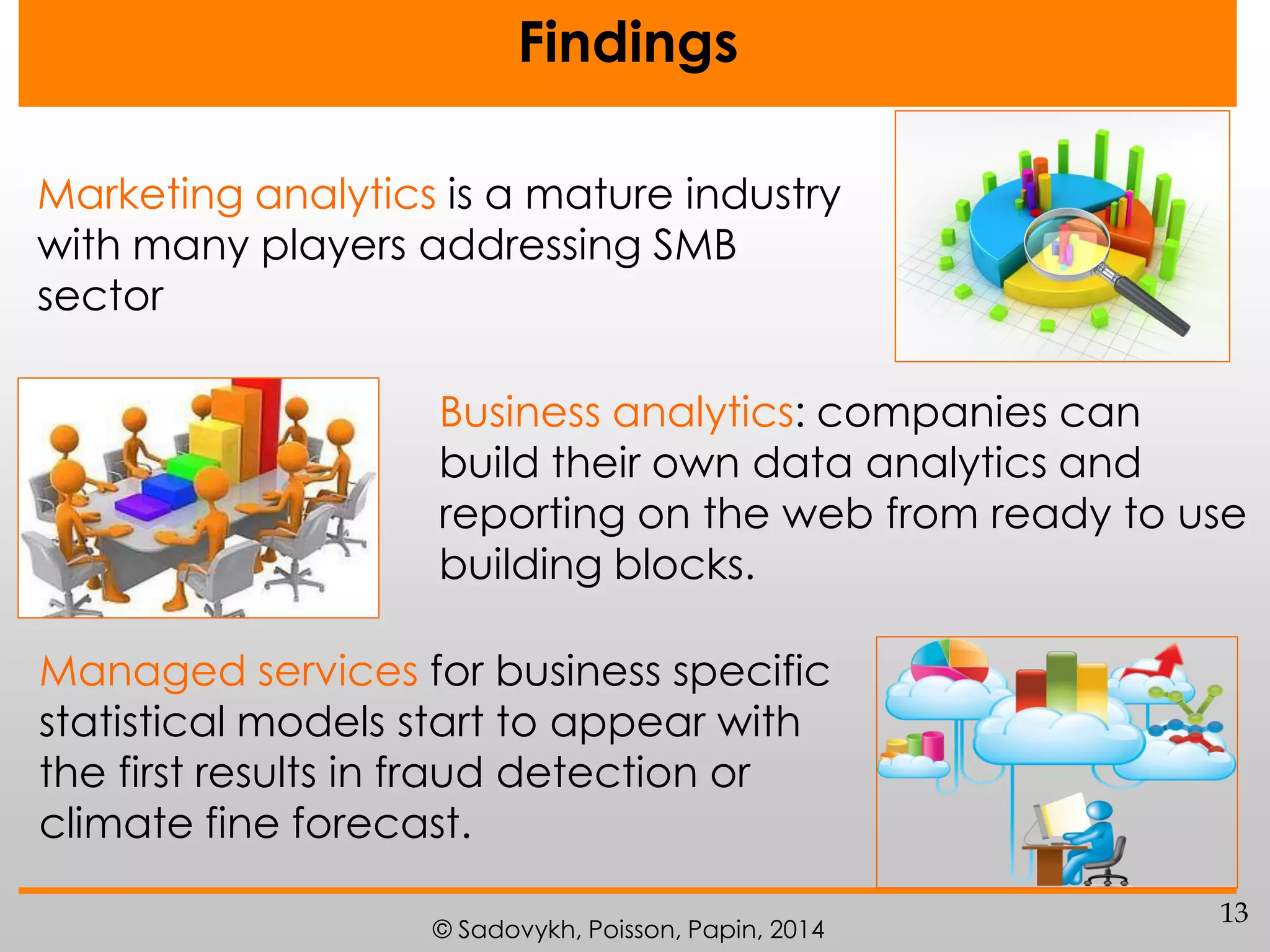 Findings
Marketing analytics is a mature industry
with many players addressing SMB
sector
Business analytics: companies can
build their own data analytics and
reporting on the web from ready to use
building blocks.

Managed services for business specific
statistical models start to appear with
the first results in fraud detection or
climate fine forecast.
© Sadovykh, Poisson, Papin, 2014

13

 