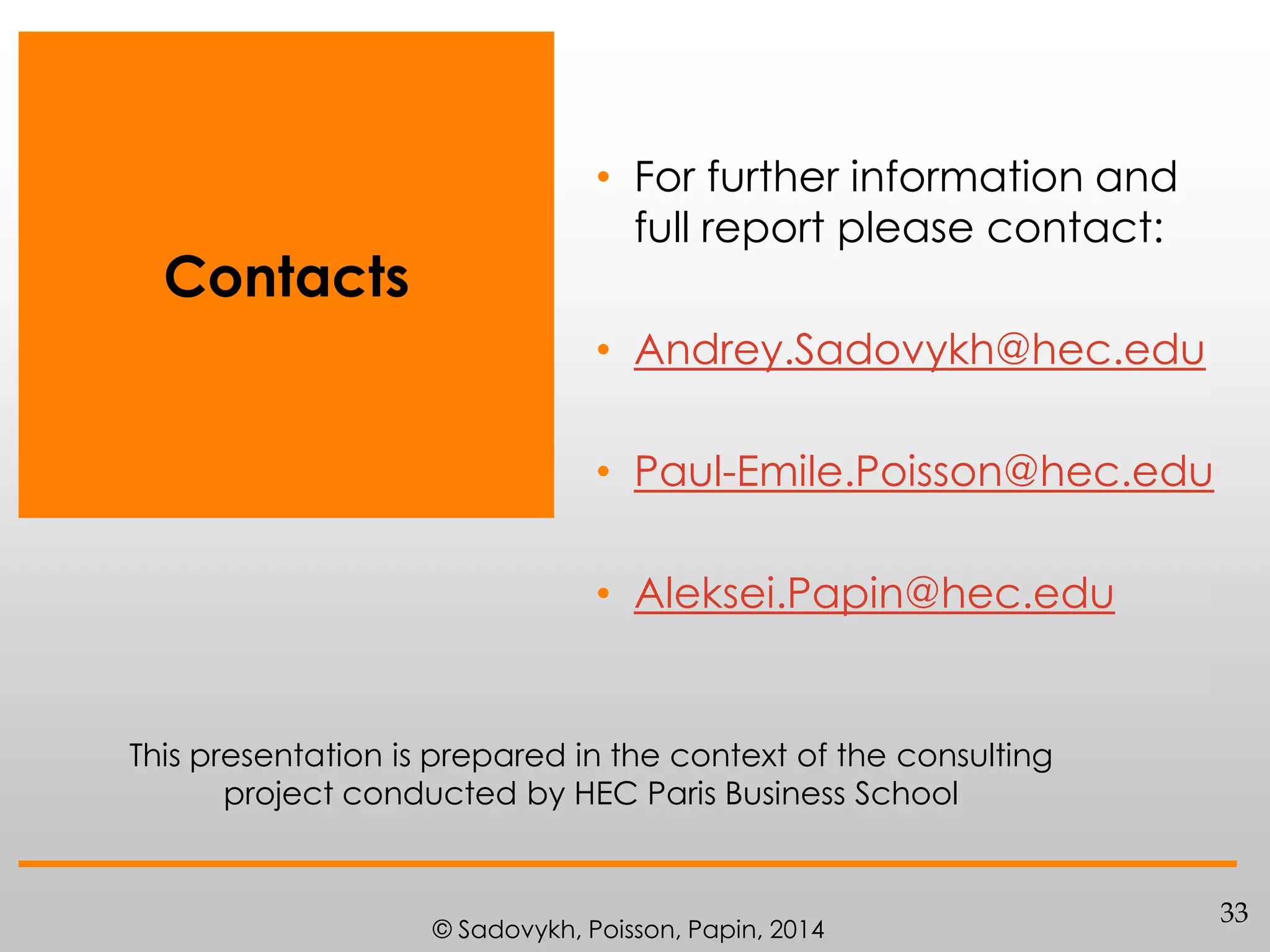 Contacts

• For further information and
full report please contact:
• Andrey.Sadovykh@hec.edu
• Paul-Emile.Poisson@hec.edu
• Aleksei.Papin@hec.edu

This presentation is prepared in the context of the consulting
project conducted by HEC Paris Business School

© Sadovykh, Poisson, Papin, 2014

33

 