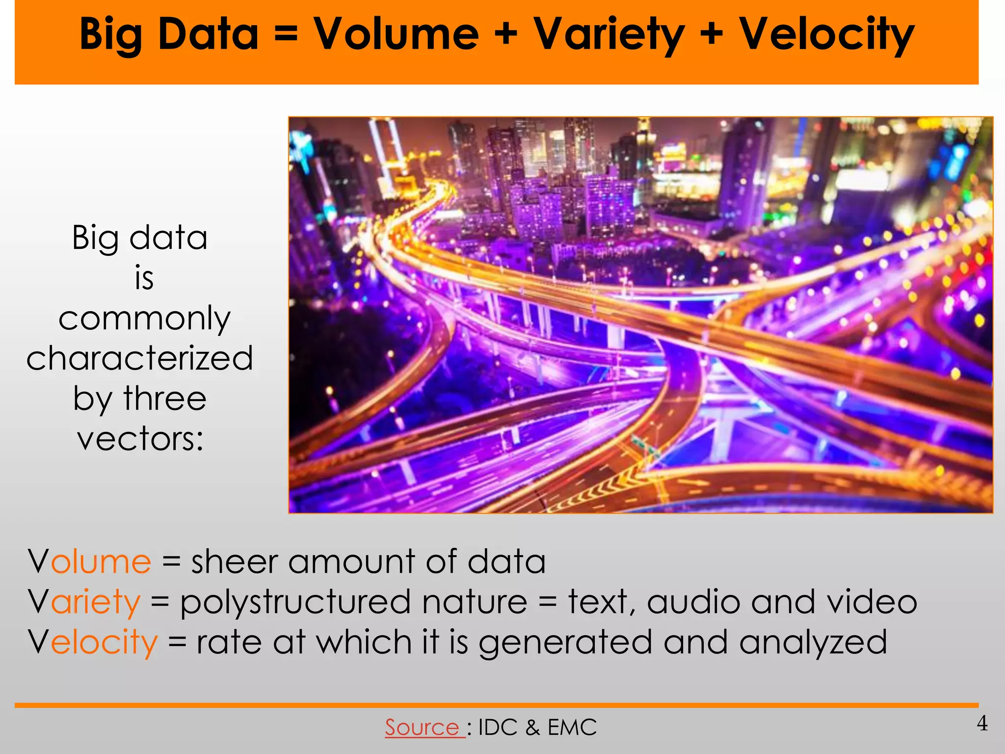 Big Data = Volume + Variety + Velocity

Big data
is
commonly
characterized
by three
vectors:
Volume = sheer amount of data
Variety = polystructured nature = text, audio and video
Velocity = rate at which it is generated and analyzed
Source : IDC & EMC

4

 