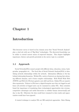 Chapter 1
Introduction
This literature survey is based on key domain areas that "Social Network Analysis"
play a vital role with use of "Big Data" technologies. The discovered knowledge can
be utilize to extend current status of respected domains. This chapter highlights
importance, history and growth potentials in the survey topic in a nutshell.
1.1 Approach
Social Networks(SNs) connect people with diﬀerent ideas, education, status, back-
groudns, geographies etc... The focal idea of Social Network Analysis(SNA) is iden-
tifying network relationships within the network. Information diﬀusion is the key
behind relationship formation. Within SNs, variety of interest are sharing that adress-
ing diﬀerent domains, and it forms complex relationships. With World Wide Web
(WWW) and Web 2.0, SNs have gained a new shift and focus. Online SNs are massive
data repositories. Visitors to SNs leave a digital footprint once they are logged in and
hence all activities of logged users can be examined in online SNs. Data scientists
found the importance of translating these technological opportunities into revenue,
competitive advantages and useful discoveries to redeﬁne human interaction[6] and
day to day life. Otherwise the data would have remained in data tombs and oppor-
tunities would have been ignored.
A trusted technique to analyse SNs are BD analytical approaches. Data Mining
1
 