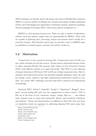 (DM) techniques are heavily used to dig deeper into data in SNs.Big Data Analytics
(BDA) is a proven method of deﬁning new storage/access/query/scaling mechanism
of data and of developing new approaches to sentiment analysis, predictive modeling,
Natural Language Processing (NLP), click stream pattern recognition etc. . .
BDSNA is a fast growing research area. There are quite a number of algorithms,
software tools and analytic engines that are optimized[39] for BDSNA. These tools
are capable of gathering data, processing, analyse and present results visually for a
particular domain. This literature survey gives an overview review on BDSNA topic
as published on research papers, journals, web articles, books etc...
1.2 Motivation
“Connectivity” is the concept for forming SNs. Competencies given by SNs, sen-
sors, online networks are rich data sources. People spend a substantial amount of time
in online networks.Therefor SNs generate high volume of User Generated Content
(UGC) with diﬀerent varieties at a rapid velocity[40]. This UGC is a true reﬂection
of human behaviour in SNs hence UGC in SNs are of high commercial value. But it’s
enormity and unstructured nature has presented multiple challenges, hence the need
for storage, access, analytics and high computational performance needed to con-
sider. As a result “BD” technology mix been with SNA to discover new diamensions
of knowledge.
Facebook (FB)1
, Twitter2
, LinkedIn3
, Google+4
, Tripadvisor5
, Blogger6
, Insta-
gram7
are the leading SNs with vast user engagements in todays context. UGC in
SNs are in the form of text, emoticons, images, ratings, likes etc. . . and address
many domains such as travel and tourism[33], defence and security[4], healthcare
and medicine. Nature and characteristics are diﬀerent in these SNs, how ever there
are similarities which can aggregate in addressing domains.UGC poses many busi-
1
https://www.facebook.com/
2
https://twitter.com/
3
https://www.linkedin.com/
4
https://plus.google.com/
5
tripadvisor.com/
6
https://www.blogger.com/
7
http://instagram.com/
2
 
