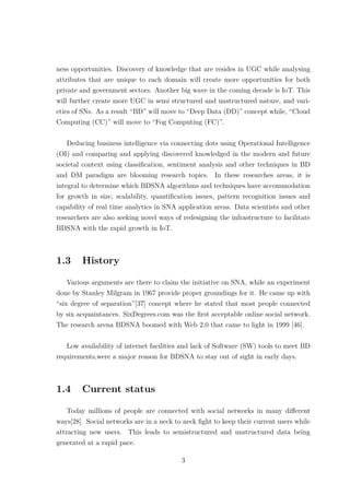 ness opportunities. Discovery of knowledge that are resides in UGC while analysing
attributes that are unique to each domain will create more opportunities for both
private and government sectors. Another big wave in the coming decade is IoT. This
will further create more UGC in semi structured and unstructured nature, and vari-
eties of SNs. As a result “BD” will move to “Deep Data (DD)” concept while, “Cloud
Computing (CC)” will move to “Fog Computing (FC)”.
Deducing business intelligence via connecting dots using Operational Intelligence
(OI) and comparing and applying discovered knowledged in the modern and future
societal context using classiﬁcation, sentiment analysis and other techniques in BD
and DM paradigm are blooming research topics. In these researches areas, it is
integral to determine which BDSNA algorithms and techniques have accommodation
for growth in size, scalability, quantiﬁcation issues, pattern recognition issues and
capability of real time analytics in SNA application areas. Data scientists and other
researchers are also seeking novel ways of redesigning the infrastructure to facilitate
BDSNA with the rapid growth in IoT.
1.3 History
Various arguments are there to claim the initiative on SNA, while an experiment
done by Stanley Milgram in 1967 provide proper groundings for it. He came up with
“six degree of separation”[37] concept where he stated that most people connected
by six acquaintances. SixDegrees.com was the ﬁrst acceptable online social network.
The research arena BDSNA boomed with Web 2.0 that came to light in 1999 [46].
Low availability of internet facilities and lack of Software (SW) tools to meet BD
requirements,were a major reason for BDSNA to stay out of sight in early days.
1.4 Current status
Today millions of people are connected with social networks in many diﬀerent
ways[28]. Social networks are in a neck to neck ﬁght to keep their current users while
attracting new users. This leads to semistructured and unstructured data being
generated at a rapid pace.
3
 