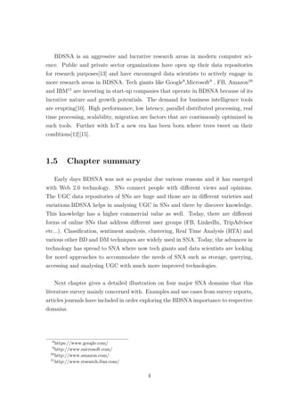 BDSNA is an aggressive and lucrative research areas in modern computer sci-
ence. Public and private sector organizations have open up their data repositories
for research purposes[13] and have encouraged data scientists to actively engage in
more research areas in BDSNA. Tech giants like Google8
,Microsoft9
, FB, Amazon10
and IBM11
are investing in start-up companies that operate in BDSNA because of its
lucrative nature and growth potentials. The demand for business intelligence tools
are erupting[10]. High performance, low latency, parallel distributed processing, real
time processing, scalability, migration are factors that are continuously optimized in
such tools. Further with IoT a new era has been born where trees tweet on their
conditions[12][15].
1.5 Chapter summary
Early days BDSNA was not so popular due various reasons and it has emerged
with Web 2.0 technology. SNs connect people with diﬀerent views and opinions.
The UGC data repositories of SNs are huge and those are in diﬀerent varieties and
variations.BDSNA helps in analysing UGC in SNs and there by discover knowledge.
This knowledge has a higher commercial value as well. Today, there are diﬀerent
forms of online SNs that address diﬀerent user groups (FB, LinkedIn, TripAdvisor
etc...). Classiﬁcation, sentiment analysis, clustering, Real Time Analysis (RTA) and
various other BD and DM techniques are widely used in SNA. Today, the advances in
technology has spread to SNA where now tech giants and data scientists are looking
for novel approaches to accommodate the needs of SNA such as storage, querying,
accessing and analysing UGC with much more improved technologies.
Next chapter gives a detailed illustration on four major SNA domains that this
literature survey mainly concerned with. Examples and use cases from survey reports,
articles journals have included in order exploring the BDSNA importance to respective
domains.
8
https://www.google.com/
9
http://www.microsoft.com/
10
http://www.amazon.com/
11
http://www.research.ibm.com/
4
 
