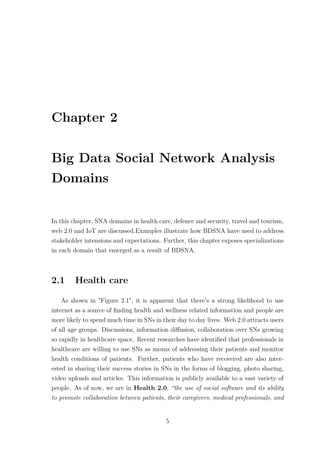 Chapter 2
Big Data Social Network Analysis
Domains
In this chapter, SNA domains in health care, defence and security, travel and tourism,
web 2.0 and IoT are discussed.Examples illustrate how BDSNA have used to address
stakeholder intensions and expectations. Further, this chapter exposes specializations
in each domain that emerged as a result of BDSNA.
2.1 Health care
As shown in "Figure 2.1", it is apparent that there’s a strong likelihood to use
internet as a source of ﬁnding health and wellness related information and people are
more likely to spend much time in SNs in their day to day lives. Web 2.0 attracts users
of all age groups. Discussions, information diﬀusion, collaboration over SNs growing
so rapidly in healthcare space. Recent researches have identiﬁed that professionals in
healthcare are willing to use SNs as means of addressing their patients and monitor
health conditions of patients. Further, patients who have recovered are also inter-
ested in sharing their success stories in SNs in the forms of blogging, photo sharing,
video uploads and articles. This information is publicly available to a vast variety of
people. As of now, we are in Health 2.0, “the use of social software and its ability
to promote collaboration between patients, their caregivers, medical professionals, and
5
 