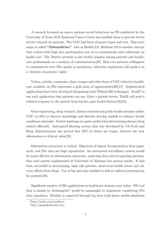 A research focussed on cancer patients social behaviour on FB conducted by the
University of Texas M.D Anderson Cancer Center has enabled them to provide better
service towards its patients. The UGC had been of poster types and text. This tech-
nique is called “Telemedicine”. Just as Health 2.0, Medicine 2.0 is another concept
that evolves with high user participation over sn to communicate and collaborate on
health care. The Twitter network is also widely popular among patients and health-
care professionals as a medium of communication[20]. How ever patients willingness
to communicate over SNs openly is mandatory, otherwise regulations will mark it as
a violation of patients’ rights.
Videos, articles, comments, chats, images and other form of UGC related to health-
care available on SNs represents a gold mine of opportunities[20][17]. Sophisticated
applications have been developed integrating both DMand BD techniques. TrialX6
is
one such application that patients can use. Once a patient tweets, TrialX will send a
tailored response to the patient from his/her past health history[20][32].
Gene engineering, drug research, disease research and public health domains utilize
UGC on SNs to discover knowledge and thereby develop models to enhance health
conditions of people. Twitter hashtags are quite useful when determining disease/drug
related eﬀects[8]. Automated ﬁltering system that was developed by US Food and
Drug Administration has proved that 98% of tweets are bogus, however the true
information is of great value[23].
Information extraction is critical. Migration of digital documentation from paper
work, and SNs data are huge repositories. An automated surveillance system would
be much eﬀective in information extraction, analysing data and recognizing patterns.
One such system implemented at University of Alabama has proven results. It had
been successful in determining, high risk patients, short-term health issues and ad-
verse eﬀects from drugs. Use of big data has enabled to deliver tailored prescriptions
for patients[30].
Signiﬁcant number of BD applications in healthcare domain exist today. SW tool
that is similar to Asthmapolis7
would be meaningful to implement considering SNs
data repository. Mobility is expected through big data tools hence mobile platforms
6
http://trialx.com/enablers/
7
http://propellerhealth.com/
7
 
