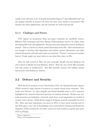 enable tools will have a lot of growth potentials.Ginger.io8
and mHealthCoach9
are
the leading tools[18] at present but these two have been unable to incorporate SNs
domain into there applications, and the necessity for such tools prevail.
2.1.1 Challeges and Future
UGC appear on anonymous blogs and spam comments are unreliable sources.
Eﬃcient NLP techniques and Text Mining (TM)techniques need to be utilize when
developing BD tools and appliations. Strong rules and regulations exist in healthcare
domain. This is a barrier to obtain useful information from SNs. Mere sentiments are
not enough to develop solid algorithms and models, patient information and other
related information will add much value to researches. "Privacy" concerns are another
barrier. People might not want others to use what they share on SNs
Web 2.0 will evolved to Web 3.0 and eventually Health 2.0 and Medicine 2.0
will evolved to Health 3.0 and Medicine 3.0[17]. With the rise of IoT BD wearables
will take piority in healthcare[7]. SNs BD wearable concept will redeﬁne human
interactions with healthcare matters.
2.2 Defence and Security
With the 9/11 massacre in the United States (US), the National Security Agency
(NSA) invested a huge amount of resources to counter attack terror networks. “Net-
works and Networs” by John Arquilla and David Ronfeldt prior to 9/11 massacre
highlighted the network behavioral patterns of criminal networks. Modern war net-
work structures are leaderless, extremely quick hence novel approaches are needed in
counter terror threats. Valdis Krebs mapped Al-Qaeda network responsible for 9/11
[37]. More and more importance was given in SNA to trace terror network and to-
day SNA plays a key role in demolishing terror networks[11].Technosocial Predictive
Analytics (TPA) methods for web DM, social web tools needed to capture and query
UGC in SNs[22]
8
https://ginger.io/
9
http://www.mhealthcoach.com/
8
 