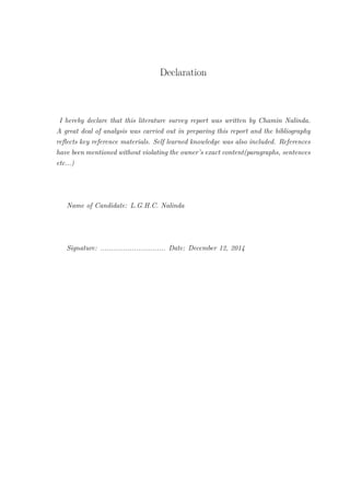 Declaration
I hereby declare that this literature survey report was written by Chamin Nalinda.
A great deal of analysis was carried out in preparing this report and the bibliography
reﬂects key reference materials. Self learned knowledge was also included. References
have been mentioned without violating the owner’s exact content(paragraphs, sentences
etc...)
Name of Candidate: L.G.H.C. Nalinda
Signature: ............................... Date: December 12, 2014
 