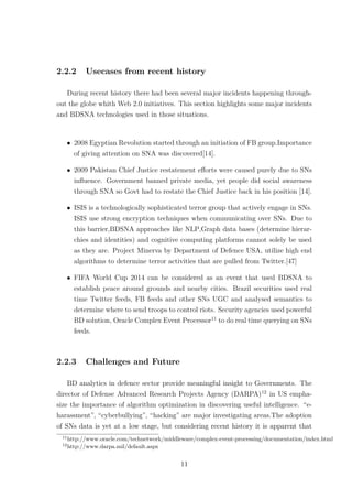 2.2.2 Usecases from recent history
During recent history there had been several major incidents happening through-
out the globe whith Web 2.0 initiatives. This section highlights some major incidents
and BDSNA technologies used in those situations.
• 2008 Egyptian Revolution started through an initiation of FB group.Importance
of giving attention on SNA was discovered[14].
• 2009 Pakistan Chief Justice restatement eﬀorts were caused purely due to SNs
inﬂuence. Government banned private media, yet people did social awareness
through SNA so Govt had to restate the Chief Justice back in his position [14].
• ISIS is a technologically sophisticated terror group that actively engage in SNs.
ISIS use strong encryption techniques when communicating over SNs. Due to
this barrier,BDSNA approaches like NLP,Graph data bases (determine hierar-
chies and identities) and cognitive computing platforms cannot solely be used
as they are. Project Minerva by Department of Defence USA, utilize high end
algorithms to determine terror activities that are pulled from Twitter.[47]
• FIFA World Cup 2014 can be considered as an event that used BDSNA to
establish peace around grounds and nearby cities. Brazil securities used real
time Twitter feeds, FB feeds and other SNs UGC and analysed semantics to
determine where to send troops to control riots. Security agencies used powerful
BD solution, Oracle Complex Event Processor11
to do real time querying on SNs
feeds.
2.2.3 Challenges and Future
BD analytics in defence sector provide meaningful insight to Governments. The
director of Defense Advanced Research Projects Agency (DARPA)12
in US empha-
size the importance of algorithm optimization in discovering useful intelligence. “e-
harassment”, “cyberbullying”, “hacking” are major investigating areas.The adoption
of SNs data is yet at a low stage, but considering recent history it is apparent that
11
http://www.oracle.com/technetwork/middleware/complex-event-processing/documentation/index.html
12
http://www.darpa.mil/default.aspx
11
 