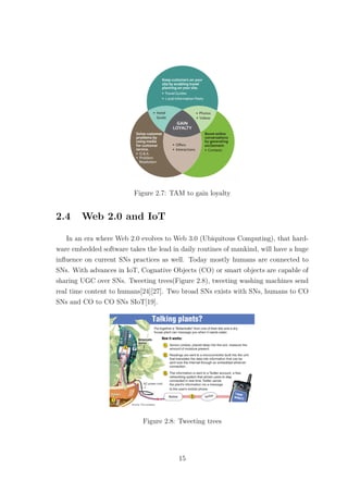 Figure 2.7: TAM to gain loyalty
2.4 Web 2.0 and IoT
In an era where Web 2.0 evolves to Web 3.0 (Ubiquitous Computing), that hard-
ware embedded software takes the lead in daily routines of mankind, will have a huge
inﬂuence on current SNs practices as well. Today mostly humans are connected to
SNs. With advances in IoT, Cognative Objects (CO) or smart objects are capable of
sharing UGC over SNs. Tweeting trees(Figure 2.8), tweeting washing machines send
real time content to humans[24][27]. Two broad SNs exists with SNs, humans to CO
SNs and CO to CO SNs SIoT[19].
Figure 2.8: Tweeting trees
15
 
