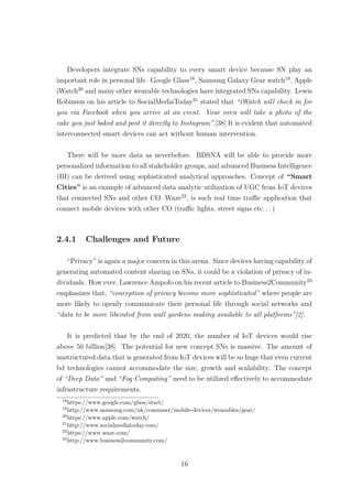 Developers integrate SNs capability to every smart device because SN play an
important role in personal life. Google Glass18
, Samsung Galaxy Gear watch19
, Apple
iWatch20
and many other wearable technologies have integrated SNs capability. Lewis
Robinson on his article to SocialMediaToday21
stated that “iWatch will check in for
you via Facebook when you arrive at an event. Your oven will take a photo of the
cake you just baked and post it directly to Instagram”.[38] It is evident that automated
interconnected smart devices can act without human intervention.
There will be more data as neverbefore. BDSNA will be able to provide more
personalized information to all stakeholder groups, and advanced Business Intelligence
(BI) can be derived using sophisticated analytical approaches. Concept of “Smart
Cities” is an example of advanced data analytic utilization of UGC from IoT devices
that connected SNs and other CO. Waze22
, is such real time traﬃc application that
connect mobile devices with other CO (traﬃc lights, street signs etc. . . )
2.4.1 Challenges and Future
“Privacy” is again a major concern in this arena. Since devices having capability of
generating automated content sharing on SNs, it could be a violation of privacy of in-
dividuals. How ever, Lawrence Ampofo on his recent article to Business2Community23
emphasizes that, “conception of privacy become more sophisticated” where people are
more likely to openly communicate their personal life through social networks and
“data to be more liberated from wall gardens making available to all platforms”[2].
It is predicted that by the end of 2020, the number of IoT devices would rise
above 50 billion[38]. The potential for new concept SNs is massive. The amount of
unstructured data that is generated from IoT devices will be so huge that even current
bd technologies cannot accommodate the size, growth and scalability. The concept
of “Deep Data” and “Fog Computing” need to be utilized eﬀectively to accommodate
infrastructure requirements.
18
https://www.google.com/glass/start/
19
http://www.samsung.com/uk/consumer/mobile-devices/wearables/gear/
20
https://www.apple.com/watch/
21
http://www.socialmediatoday.com/
22
https://www.waze.com/
23
http://www.business2community.com/
16
 