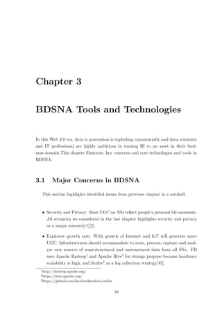 Chapter 3
BDSNA Tools and Technologies
In this Web 2.0 era, data is generation is exploding exponentially and data scientists
and IT professional are highly ambitious in turning BI to an asset in their busi-
ness domain.This chapter illustrate, key concerns and core technologies and tools in
BDSNA.
3.1 Major Concerns in BDSNA
This section highlights identiﬁed issues from previous chapter in a nutshell.
• Security and Privacy: Most UGC on SNs reﬂect people’s personal life moments.
All scenarios we considered in the last chapter highlights security and privacy
as a major concern[11][2].
• Explosive growth rate: With growth of Internet and IoT will generate more
UGC. Infrastructures should accommodate to store, process, capture and anal-
yse new sources of semi-structured and unstructured data from all SNs. FB
uses Apache Hadoop1
and Apache Hive2
for storage purpose because hardware
scalability is high, and Scribe3
as a log collection strategy[45].
1
http://hadoop.apache.org/
2
https://hive.apache.org/
3
https://github.com/facebookarchive/scribe
18
 