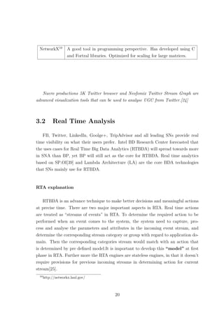 NetworkX10
A good tool in programming perspective. Has developed using C
and Fortral libraries. Optimized for scaling for large matrices.
Nuero productions 5K Twitter browser and Neofomix Twitter Stream Graph are
advanced visualization tools that can be used to analyse UGC from Twitter.[24]
3.2 Real Time Analysis
FB, Twitter, LinkedIn, Goolge+, TripAdvisor and all leading SNs provide real
time visibility on what their users prefer. Intel BD Research Center forecasted that
the uses cases for Real Time Big Data Analytics (RTBDA) will spread towards more
in SNA than BP, yet BP will still act as the core for RTBDA. Real time analytics
based on SP.OI[39] and Lambda Architecture (LA) are the core BDA technologies
that SNs mainly use for RTBDA.
RTA explanation
RTBDA is an advance technique to make better decisions and meaningful actions
at precise time. There are two major important aspects in RTA. Real time actions
are treated as “streams of events” in RTA. To determine the required action to be
performed when an event comes to the system, the system need to capture, pro-
cess and analyse the parameters and attributes in the incoming event stream, and
determine the corresponding stream category or group with regard to application do-
main. Then the corresponding categories stream would match with an action that
is determined by pre deﬁned model.It is important to develop this “model” at ﬁrst
phase in RTA. Further more the RTA engines are stateless engines, in that it doesn’t
require provisions for previous incoming streams in determining action for current
stream[25].
10
http://networkx.lanl.gov/
20
 