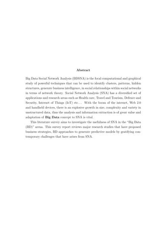 Abstract
Big Data Social Network Analysis (BDSNA) is the focal computational and graphical
study of powerful techniques that can be used to identify clusters, patterns, hidden
structures, generate business intelligence, in social relationships within social networks
in terms of network theory. Social Network Analysis (SNA) has a diversiﬁed set of
applications and research areas such as Health care, Travel and Tourism, Defence and
Security, Internet of Things (IoT) etc. . . With the boom of the internet, Web 2.0
and handheld devices, there is an explosive growth in size, complexity and variety in
unstructured data, thus the analysis and information extraction is of great value and
adaptation of Big Data concept to SNA is vital.
This literature survey aims to investigate the usefulness of SNA in the “Big Data
(BD)” arena. This survey report reviews major research studies that have proposed
business strategies, BD approaches to generate predictive models by gratifying con-
temporary challenges that have arises from SNA.
 