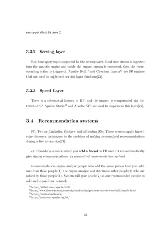 recomputeBatchViews()
3.3.2 Serving layer
Real time querying is supported by the serving layer. Real time stream is ingested
into the analytic engine and inside the engine, stream is processed, then the corre-
sponding action is triggered. Apache Drill11
and Cloudera Impala12
are SP engines
that are used to implement serving layer functions[25].
3.3.3 Speed Layer
There is a substantial latency in BP, and the impact is compensated via dis-
tributed SP. Apache Storm13
and Apache S414
are used to implement this layer[25].
3.4 Recommendation systems
FB, Twitter, LinkedIn, Goolge+ and all leading SNs .These systems apply knowl-
edge discovery techniques to the problem of making personalized recommendations
during a live interaction[21].
ex: Consider a scenario where you add a friend on FB and FB will automatically
give similar recommendations. (a generalized recommendation system)
Recommendation engine analyse people who add the same person that you add,
and from those people(1), the engine analyse and determine other people(2) who are
added by those people(1). System will give people(2) as our recommended people to
add and expand our network
11
https://github.com/apache/drill
12
http://www.cloudera.com/content/cloudera/en/products-and-services/cdh/impala.html
13
https://storm.apache.org/
14
http://incubator.apache.org/s4/
23
 