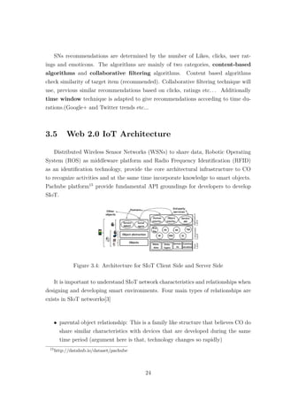 SNs recommendations are determined by the number of Likes, clicks, user rat-
ings and emoticons. The algorithms are mainly of two categories, content-based
algorithms and collaborative ﬁltering algorithms. Content based algorithms
check similarity of target item (recommended). Collaborative ﬁltering technique will
use, previous similar recommendations based on clicks, ratings etc. . . Additionally
time window technique is adapted to give recommendations according to time du-
rations.(Google+ and Twitter trends etc...
3.5 Web 2.0 IoT Architecture
Distributed Wireless Sensor Networks (WSNs) to share data, Robotic Operating
System (ROS) as middleware platform and Radio Frequency Identiﬁcation (RFID)
as an identiﬁcation technology, provide the core architectural infrastructure to CO
to recognize activities and at the same time incorporate knowledge to smart objects.
Pachube platform15
provide fundamental API groundings for developers to develop
SIoT.
Figure 3.4: Architecture for SIoT Client Side and Server Side
It is important to understand SIoT network characteristics and relationships when
designing and developing smart environments. Four main types of relationships are
exists in SIoT networrks[3]
• parental object relationship: This is a family like structure that believes CO do
share similar characteristics with devices that are developed during the same
time period (argument here is that, technology changes so rapidly)
15
http://datahub.io/dataset/pachube
24
 