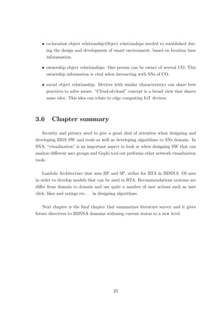 • co-location object relationship:Object relationships needed to established dur-
ing the design and development of smart environment, based on location base
inforamation.
• ownership object relationships: One person can be owner of several CO. This
ownership information is vital when interacting with SNs of CO.
• social object relationship: Devices with similar characteristics can share best
practices to solve issues. “Cloud-of-cloud” concept is a broad view that shares
same idea. This idea can relate to edge computing IoT devices.
3.6 Chapter summary
Security and privacy need to give a great deal of attention when designing and
developing BDA SW and tools as well as developing algorithms to SNs domain. In
SNA, “visualization” is an important aspect to look at when designing SW that can
analyse diﬀerent user groups and Gephi tool out performs other network visualization
tools.
Lambda Architecture that uses BP and SP, utilize for RTA in BDSNA. OI uses
in order to develop models that can be used in RTA. Recommendations systems are
diﬀer from domain to domain and use quite a number of user actions such as user
click, likes and ratings etc. . . in designing algorithms.
Next chapter is the ﬁnal chapter that summarizes literature survey and it gives
future directives to BDSNA domains widening current status to a new level.
25
 