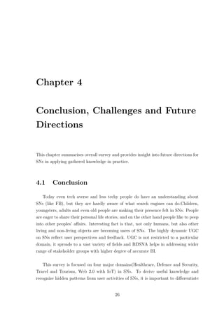Chapter 4
Conclusion, Challenges and Future
Directions
This chapter summarises overall survey and provides insight into future directions for
SNs in applying gathered knowledge in practice.
4.1 Conclusion
Today even tech averse and less techy people do have an understanding about
SNs (like FB), but they are hardly aware of what search engines can do.Children,
youngsters, adults and even old people are making their presence felt in SNs. People
are eager to share their personal life stories, and on the other hand people like to peep
into other peoples’ aﬀairs. Interesting fact is that, not only humans, but also other
living and non-living objects are becoming users of SNs. The highly dynamic UGC
on SNs reﬂect user perspectives and feedback. UGC is not restricted to a particular
domain, it spreads to a vast variety of ﬁelds and BDSNA helps in addressing wider
range of stakeholder groups with higher degree of accurate BI.
This survey is focused on four major domains(Healthcare, Defence and Security,
Travel and Tourism, Web 2.0 with IoT) in SNs. To derive useful knowledge and
recognize hidden patterns from user activities of SNs, it is important to diﬀerentiate
26
 