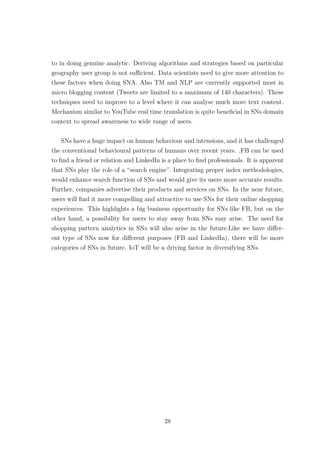 to in doing genuine analytic. Deriving algorithms and strategies based on particular
geography user group is not suﬃcient. Data scientists need to give more attention to
these factors when doing SNA. Also TM and NLP are currently supported most in
micro blogging content (Tweets are limited to a maximum of 140 characters). These
techniques need to improve to a level where it can analyse much more text content.
Mechanism similar to YouTube real time translation is quite beneﬁcial in SNs domain
context to spread awareness to wide range of users.
SNs have a huge impact on human behaviour and intensions, and it has challenged
the conventional behavioural patterns of humans over recent years. .FB can be used
to ﬁnd a friend or relation and LinkedIn is a place to ﬁnd professionals. It is apparent
that SNs play the role of a “search engine”. Integrating proper index methodologies,
would enhance search function of SNs and would give its users more accurate results.
Further, companies advertise their products and services on SNs. In the near future,
users will ﬁnd it more compelling and attractive to use SNs for their online shopping
experiences. This highlights a big business opportunity for SNs like FB, but on the
other hand, a possibility for users to stay away from SNs may arise. The need for
shopping pattern analytics in SNs will also arise in the future.Like we have diﬀer-
ent type of SNs now for diﬀerent purposes (FB and LinkedIn), there will be more
categories of SNs in future. IoT will be a driving factor in diversifying SNs.
28
 