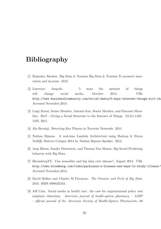 Bibliography
[1] Rajendra Akerkar. Big Data & Tourism Big Data & Tourism To promote inno-
vation and increase. 2012.
[2] Lawrence Ampofo. 5 ways the internet of things
will change social media, October 2014. URL
http://www.business2community.com/social-media/5-ways-internet-things-will-cha
Accessed November,2014.
[3] Luigi Atzori, Senior Member, Antonio Iera, Senior Member, and Giacomo Mora-
bito. SIoT : Giving a Social Structure to the Internet of Things. 15(11):1193–
1195, 2011.
[4] Ala Berzinji. Detecting Key Players in Terrorist Networks. 2011.
[5] Nathan Bijnens. A real-time Lambda Architecture using Hadoop & Storm
NoSQL Matters Cologne 2014 by Nathan Bijnens Speaker. 2014.
[6] Jaap Bloem, Sander Duivestein, and Thomas Van Manen. Big Social Predicting
behavior with Big Data.
[7] BloombergTV. Can wearables and big data cure disease?, August 2014. URL
http://www.bloomberg.com/video/parkinson-s-disease-new-ways-to-study-illness-V
Accessed November,2014.
[8] David Bollier and Charles M Firestone. The Promise and Peril of Big Data.
2010. ISBN 0898435161.
[9] Jeﬀ Cain. Social media in health care: the case for organizational policy and
employee education. American journal of health-system pharmacy : AJHP
: oﬃcial journal of the American Society of Health-System Pharmacists, 68
29
 