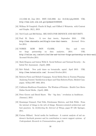 (11):1036–40, June 2011. ISSN 1535-2900. doi: 10.2146/ajhp100589. URL
http://www.ncbi.nlm.nih.gov/pubmed/21593233.
[10] William M Campbell, Charlie K Dagli, and Cliﬀord J Weinstein. with Content
and Graphs. 20(1), 2013.
[11] Neil Couch and Bill Robins. BIG DATA FOR DEFENCE AND SECURITY.
[12] Paul M. Davis. A tree that tweets, September 2010. URL
http://www.shareable.net/blog/a-tree-that-tweets. Accessed Octo-
ber,2014.
[13] YOREE KOH DON CLARK. Ibm and twit-
ter forge partnership on data analytics, 2014. URL
http://online.wsj.com/articles/ibm-and-twitter-forge-partnership-on-data-analy
Accessed October,2014.
[14] Mark Drapeau and Linton Wells Ii. Social Software and National Security : An
Initial Net Assessment. (April), 2009.
[15] Rob Faludi. New york times on botanicalls, again!, April 2013. URL
http://www.botanicalls.com/. Accessed October,2014.
[16] Roberta Floris and Michele Campagna. Social Media Data in Tourism Planning:
Analysing Tourists’ Satisfaction in Space and Time Roberta Floris, Michele Cam-
pagna. 8(May):997–1003, 2014.
[17] California Healthcare Foundation. The Wisdom of Patients : Health Care Meets
Online Social Media. (April), 2008.
[18] Peter Groves and David Knott. The ‘ big data ’ revolution in healthcare.
(January), 2013.
[19] Dominique Guinard, Vlad Trifa, Friedemann Mattern, and Erik Wilde. From
the internet of things to the web of things: Resource-oriented architecture and
best practices. In Architecting the Internet of Things, pages 97–129. Springer,
2011.
[20] Carissa Hilliard. Social media for healthcare: A content analysis of md an-
derson’s facebook presence and its contribution to cancer support systems. of
Undergraduate Research in Communications, page 23.
30
 